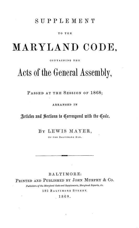 handle is hein.sstatutes/suppmlndc0001 and id is 1 raw text is: 


         SUPPLEMENT

                 TO THE


MARYLAND CODE,

              CONTAINING THlE


  Acts of the General Assembly,



      PASSED AT THE SESSION OF 1868;

               ARRANGED IN

   artfices and Sertion  to  orrespond with the qod.


          By LEWIS MAYER,
             OF TH1B BALTIM ILO   BAR.


             BALTIMORE:
PRINTED AND PUBLISHED BY JOHN MURPHY & Co.
    Publishers of the Maryland Lode and Supplements, Matland Reports, etc.
          182 BALTIMORE STREET.
                1868.


