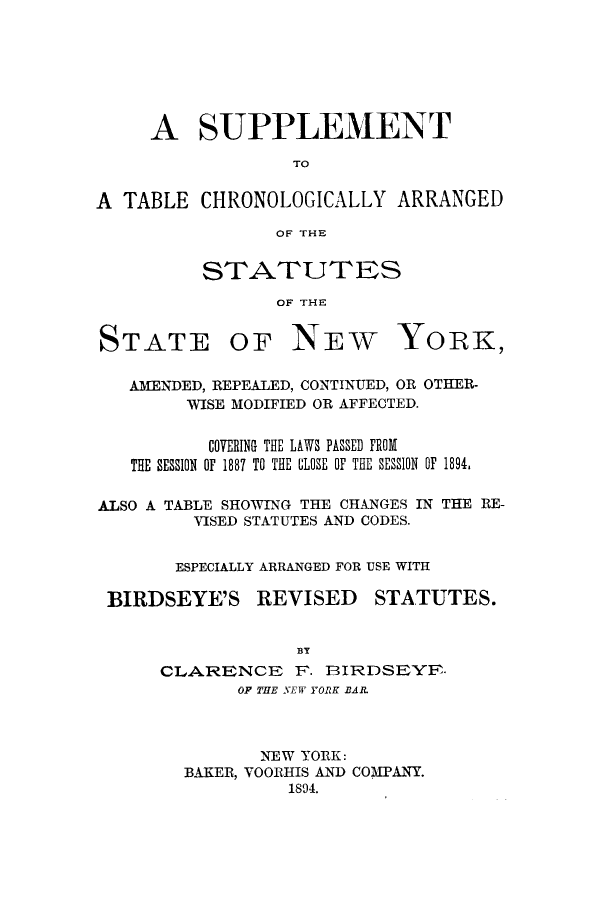 handle is hein.sstatutes/suptcany0001 and id is 1 raw text is: ï»¿A SUPPLEMENT
TO
A TABLE CHRONOLOGICALLY ARRANGED
OF THE

STATUTES
OF THE

STATE

OF NEW

YORK,

AMENDED, REPEALED, CONTINUED, OR OTHER-
WISE MODIFIED OR AFFECTED.
COVERING THE LAWS PASSED FROM
THE SESSION OF 1887 TO THE CLOSE OF THE SESSION OF 1894.
ALSO A TABLE SHOWING THE CHANGES IN THE RE-
VISED STATUTES AND CODES.
ESPECIALLY ARRANGED FOR USE WITH

BIRDSEYE'S

REVISED

STATUTES.

CLARENCE F. BIRDSEYE-
OF THE NEW YORK BAR.
NEW YORK:
BAKER, VOORHIS AND COMPANY.
1894.


