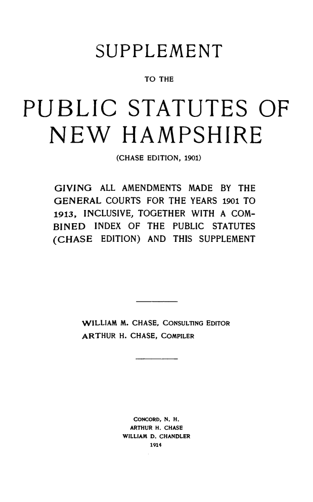 handle is hein.sstatutes/supubstnh0001 and id is 1 raw text is: SUPPLEMENT
TO THE
PUBLIC STATUTES OF
NEW HAMPSHIRE
(CHASE EDITION, 1901)
GIVING ALL AMENDMENTS MADE BY THE
GENERAL COURTS FOR THE YEARS 1901 TO
1913, INCLUSIVE, TOGETHER WITH A COM-
BINED INDEX OF THE PUBLIC STATUTES
(CHASE EDITION) AND THIS SUPPLEMENT
WILLIAM M. CHASE, CONSULTING EDITOR
ARTHUR H. CHASE, COMPILER
CONCORD, N. H.
ARTHUR H. CHASE
WILLIAM D. CHANDLER
1914



