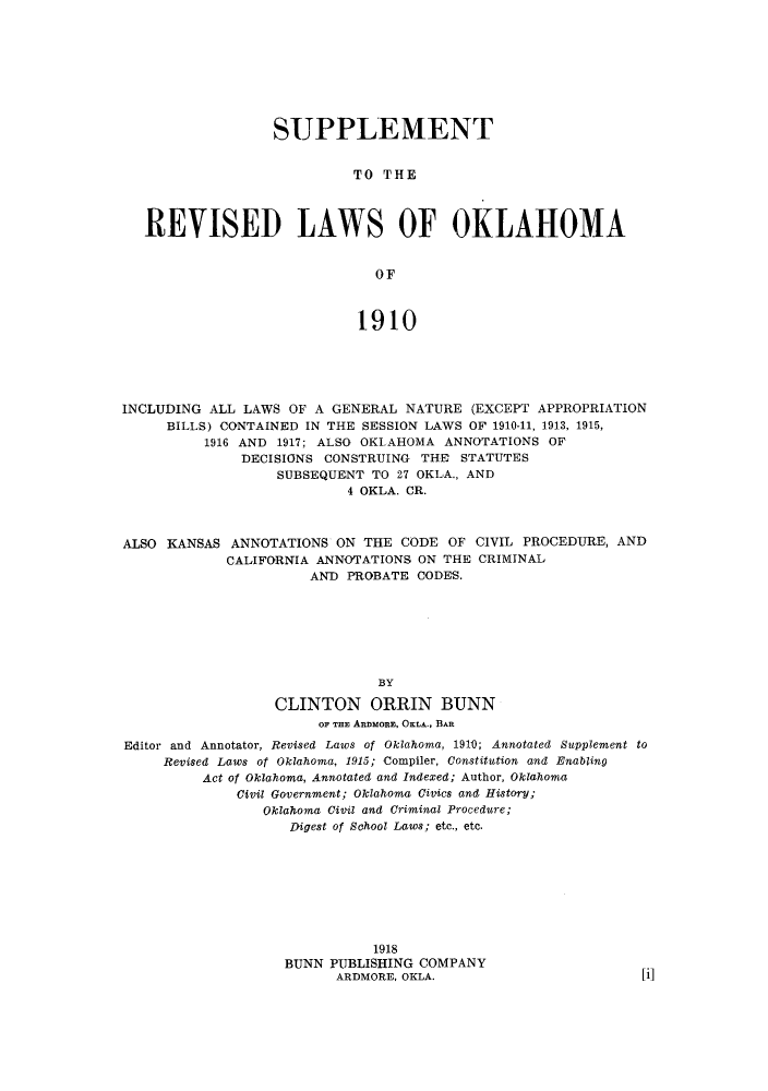 handle is hein.sstatutes/surmai0001 and id is 1 raw text is: SUPPLEMENT
TO THE
REVISED LAWS OF OKLAHOMA
OF
1910

INCLUDING ALL LAWS OF A GENERAL NATURE (EXCEPT APPROPRIATION
BILLS) CONTAINED IN THE SESSION LAWS OF 1910-11, 1913, 1915,
1916 AND 1917; ALSO OKLAHOMA ANNOTATIONS OF
DECISIONS CONSTRUING THE STATUTES
SUBSEQUENT TO 27 OKLA., AND
4 OKLA. CR.
ALSO KANSAS ANNOTATIONS ON THE CODE OF CIVIL PROCEDURE, AND
CALIFORNIA ANNOTATIONS, ON THE CRIMINAL
AND PROBATE CODES.
BY
CLINTON ORRIN BUNN
OF THE ARDMORE, OKLA., BAR
Editor and Annotator, Revised Laws of Oklahoma, 1910; Annotated Supplement to
Revised Laws of Oklahoma, 1915; Compiler, Constitution and Enabling
Act of Oklahoma, Annotated and Indexed; Author, Oklahoma
Civil Government; Oklahoma Civics and History;
Oklahoma Civil and Criminal Procedure;
Digest of School Laws; etc., etc.
1918
BUNN PUBLISHING COMPANY
ARDMORE, OKLA.


