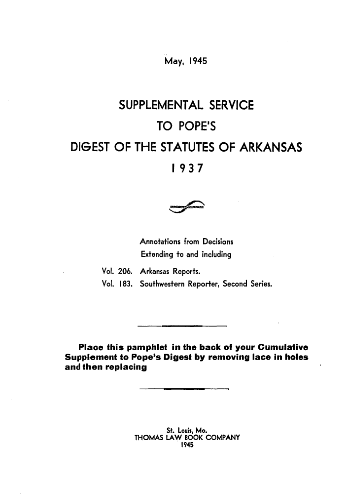 handle is hein.sstatutes/suserkns0001 and id is 1 raw text is: ï»¿May, 1945

SUPPLEMENTAL SERVICE
TO POPE'S
DIGEST OF THE STATUTES OF ARKANSAS
1937

Annotations from Decisions
Extending to and including
Vol. 206. Arkansas Reports.
Vol. 183. Southwestern Reporter, Second Series.
Place this pamphlet in the back of your Cumulative
Supplement to Pope's Digest by removing lace in holes
and then replacing
St. Louis, Mo.
THOMAS LAW BOOK COMPANY
1945


