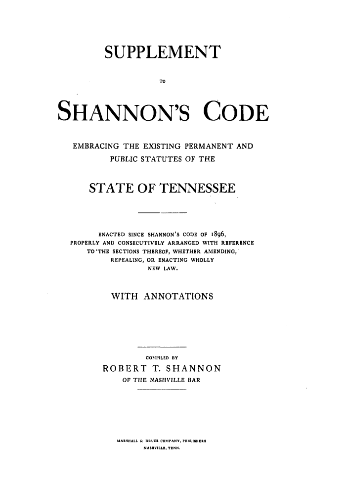 handle is hein.sstatutes/sushacte0001 and id is 1 raw text is: SUPPLEMENT
TO
SHANNON'S CODE
EMBRACING THE EXISTING PERMANENT AND
PUBLIC STATUTES OF THE
STATE OF TENNESSEE
ENACTED SINCE SHANNON'S CODE OF I896,
PROPERLY AND CONSECUTIVELY ARRANGED WITH REFERENCE
TO 'THE SECTIONS THEREOF, WHETHER AMENDING,
REPEALING, OR ENACTING WHOLLY
NEW LAW.
WITH ANNOTATIONS
COMPILED BY
ROBERT T. SHANNON
OP THE NASHVILLE BAR

MARSHALL & BRUCK COMPANY. PUBLISHERS
NASHVILLE, TENN.


