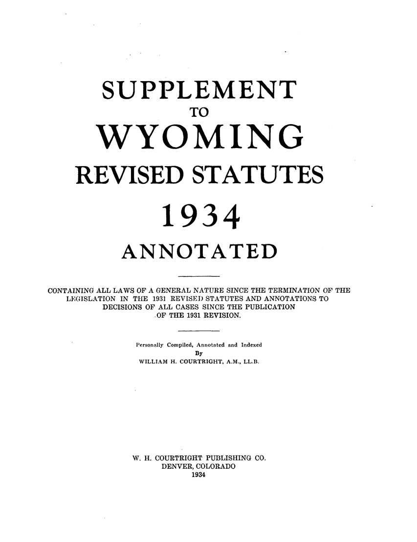 handle is hein.sstatutes/suwyrs0001 and id is 1 raw text is: SUPPLEMENT
TO
WYOMING

REVISED STATUTES
1934
ANNOTATED
CONTAINING ALL LAWS OF A GENERAL NATURE SINCE THE TERMINATION OF THE
LEGISLATION IN THE 1931 REVISED STATUTES AND ANNOTATIONS TO
DECISIONS OF ALL CASES SINCE THE PUBLICATION
.OF THE 1931 REVISION.
Personally Compiled, Annotated and Indexed
By
WILLIAM H. COURTRIGHT, A.M., LL.B.
W. H. COURTRIGHT PUBLISHING CO.
DENVER, COLORADO
1934



