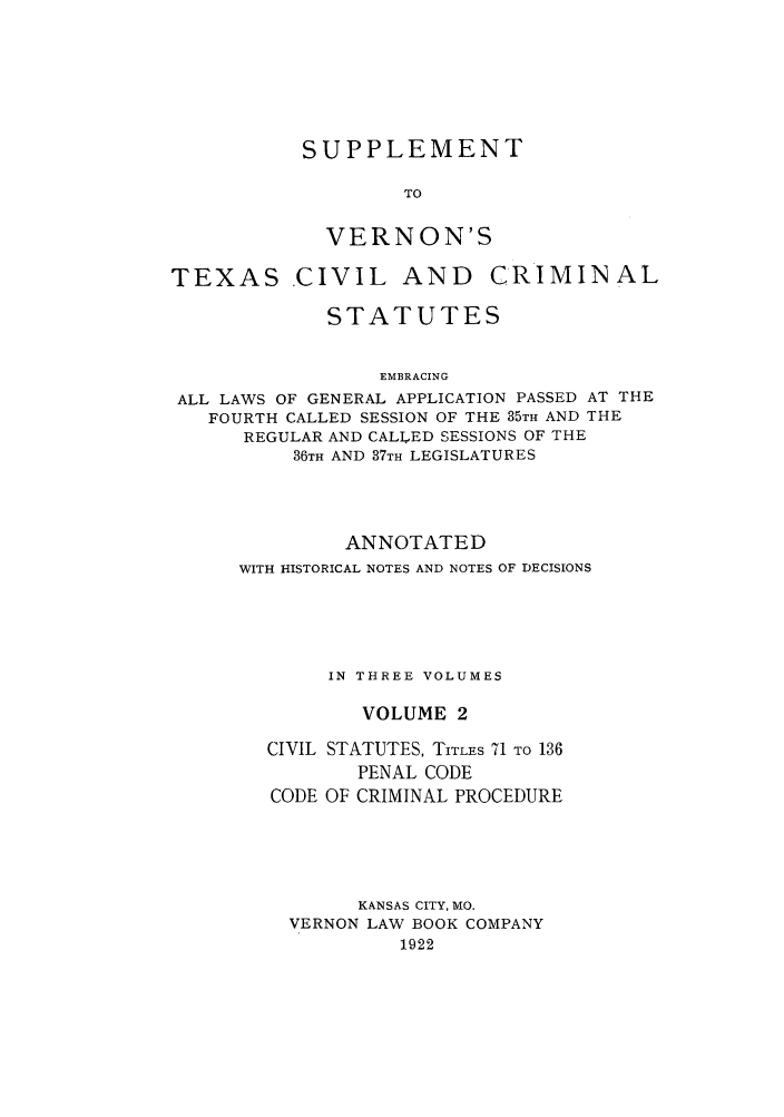 handle is hein.sstatutes/sverte0002 and id is 1 raw text is: SUPPLEMENT
TO
VERNON'S
TEXAS CIVIL AND CRIMINAL
STATUTES
EMBRACING
ALL LAWS OF GENERAL APPLICATION PASSED AT THE
FOURTH CALLED SESSION OF THE 35TH AND THE
REGULAR AND CALLED SESSIONS OF THE
36TH AND 37TH LEGISLATURES

ANNOTATED
WITH HISTORICAL NOTES AND NOTES OF DECISIONS
IN THREE VOLUMES
VOLUME 2
CIVIL STATUTES, TITLES 71 TO 136
PENAL CODE
CODE OF CRIMINAL PROCEDURE
KALNSAS CITY, MO.
VERNON LAW BOOK COMPANY
1922


