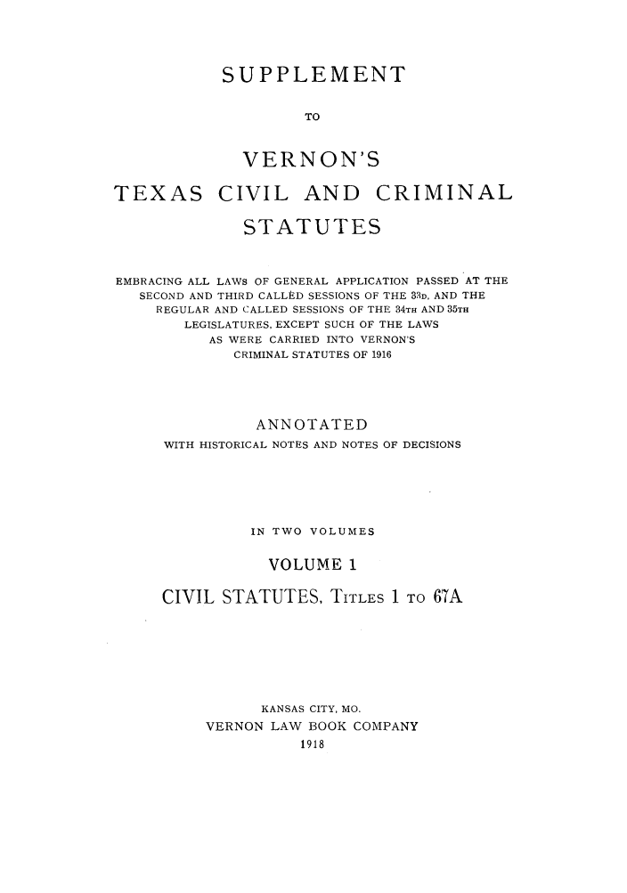 handle is hein.sstatutes/svertex0001 and id is 1 raw text is: SUPPLEMENT
TO
VERNON'S

TEXAS

CIVIL AND CRIMINAL

STATUTES
EMBRACING ALL LAWS OF GENERAL APPLICATION PASSED AT THE
SECOND AND THIRD CALLED SESSIONS OF THE 3D, AND THE
REGULAR AND CALLED SESSIONS OF THE 34TH AND 35TH
LEGISLATURES, EXCEPT SUCH OF THE LAWS
AS WERE CARRIED INTO VERNON'S
CRIMINAL STATUTES OF 1916
ANNOTATED
WITH HISTORICAL NOTES AND NOTES OF DECISIONS
IN TWO VOLUMES
VOLUME 1
CIVIL STATUTES, TITLES 1 TO 67A
KANSAS CITY, MO.
VERNON LAW BOOK COMPANY
1918



