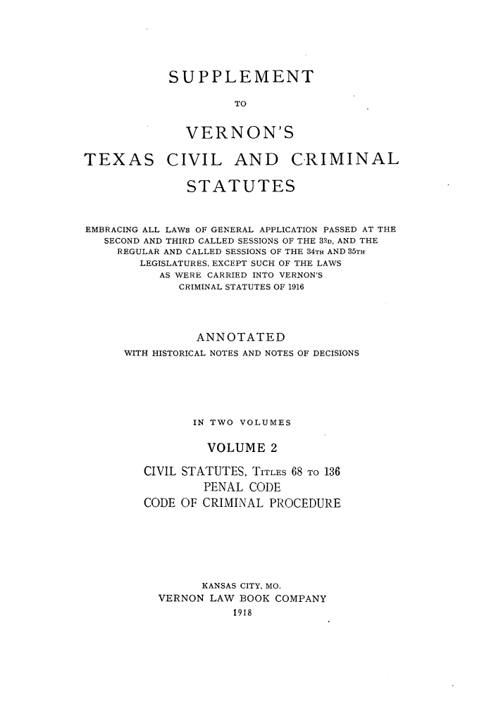 handle is hein.sstatutes/svertex0002 and id is 1 raw text is: SUPPLEMENT
TO
VERNON'S

TEXAS

CIVIL AND CRIMINAL

STATUTES
EMBRACING ALL LAWS OF GENERAL APPLICATION PASSED AT THE
SECOND AND THIRD CALLED SESSIONS OF THE 31u, AND THE
REGULAR AND CALLED SESSIONS OF THE 34TH AND 35TH
LEGISLATURES, EXCEPT SUCH OF THE LAWS
AS WERE CARRIED INTO VERNON'S
CRIMINAL STATUTES OF 1916
ANNOTATED
WITH HISTORICAL NOTES AND NOTES OF DECISIONS
IN TWO VOLUMES
VOLUME 2
CIVIL STATUTES, TITLES 68 TO 136
PENAL CODE
CODE OF CRIMINAL PROCEDURE
KANSAS CITY, MO.
VERNON LAW BOOK COMPANY
1918


