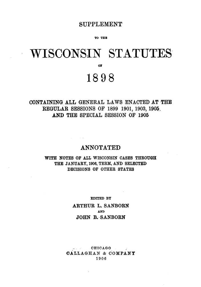handle is hein.sstatutes/swiger0001 and id is 1 raw text is: SUPPLEMENT

TO THB
WISCONSIN STATUTES
OF
1898

CONTAINING ALL GENERAL LAWS ENACTED AT THE
REGULAR SESSIONS OF 1899 1901, 1903, 1900,
AND THE SPECIAL SESSION OF 1905
ANNOTATED
WITH NOTES OF ALL WISCONSIN CASES THROUGH
THE JANUARY, 1906, TERM, AND SELECTED
DECISIONS OF OTHER STATES
EDITED BY
ARTHUR L. SANBORN
AND
JOHN B. SANBORN

CHICAGO
OALLAGHAN & COMPANY
1906


