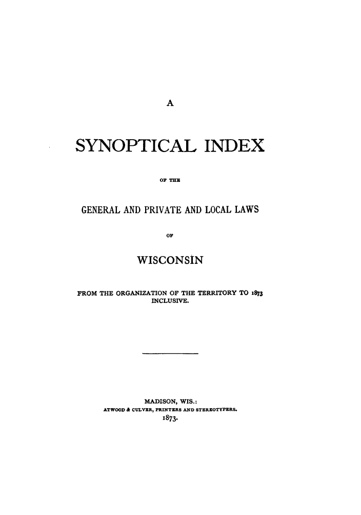 handle is hein.sstatutes/synigpl0001 and id is 1 raw text is: SYNOPTICAL INDEX
OF THE
GENERAL AND PRIVATE AND LOCAL LAWS
OF
WISCONSIN
FROM THE ORGANIZATION OF THE TERRITORY TO 1873
INCLUSIVE.
MADISON, WIS.:
ATWOOD & CULVER, PRINTERS AND STEREOTYPERS.
1873.


