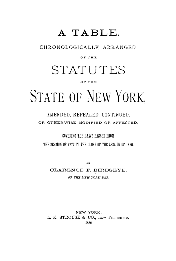 handle is hein.sstatutes/tcastny0002 and id is 1 raw text is: ï»¿A TABLE.
CHRONOLOGICALLY ARRANGED
OF THE
STATUTES
OF THE
STATE OF NEW YORK,
AMENDED, REPEALED, CONTINUED,
OR OTHERWISE MODIFIED OR AFFECTED.
COVERING THE LAWS PASSED FROM
THE SESSION OF 1777 TO THE CLOSE OF THE SESSION OF 1886.
BY
CLARENCE F. BIRDSEYE,
OF TBE NEW YORK BAR.

NEW YORK:
L. K. STROUSE & CO., LAW PUBLISHERS.
1888.


