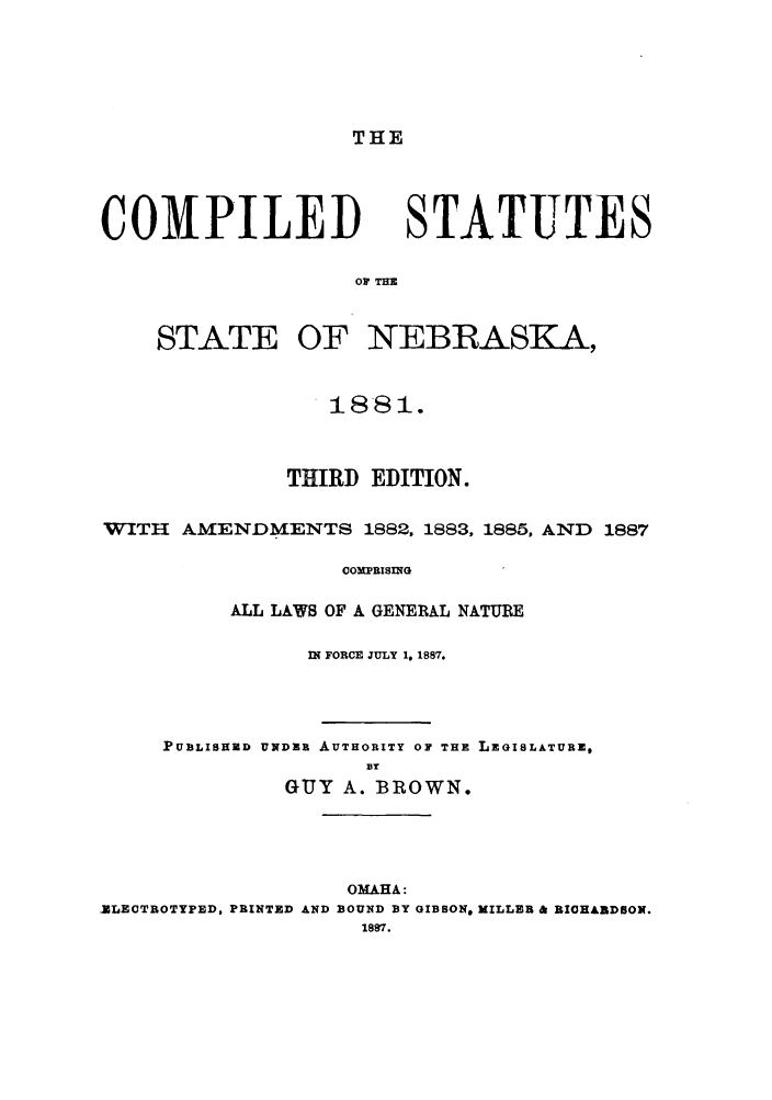 handle is hein.sstatutes/tcstaneb0001 and id is 1 raw text is: THE

COMPILED

STATUTES

OF THE

STATE OF

NEBRASKA,

1881.
THIRD EDITION.
WITH AMENDMENTS 1882, 1883, 1885, AND 1887
COMPRISING
ALL LAWS OF A GENERAL NATURE

IN FORCE JULY 1, 1887.
PUBLISHUD UNDER AUTHORITY OF THE LEGISLATURE,
BY
GUY A. BROWN.

OMAHA:
ZLECTROTYPED, PRINTED AND BOUND BY GIBSON, MILLER & RICHADSON.
1897.


