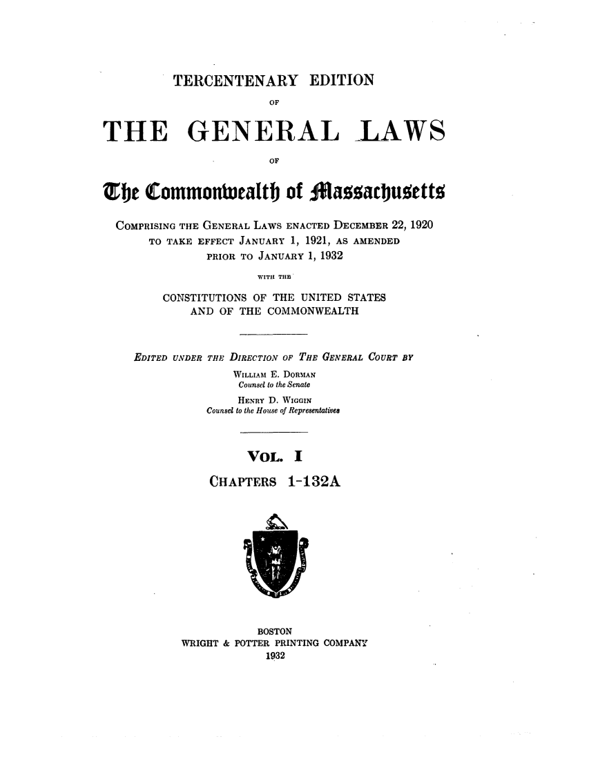 handle is hein.sstatutes/terglama0001 and id is 1 raw text is: TERCENTENARY EDITION
OF
THE GENERAL -LAWS
OF
Efje Commonteatlth of Iassad)uMettN
COMPRISING THE GENERAL LAWS ENACTED DECEMBER 22, 1920
TO TAKE EFFECT JANUARY 1, 1921, AS AMENDED
PRIOR TO JANUARY 1, 1932
WITH THE
CONSTITUTIONS OF THE UNITED STATES
AND OF THE COMMONWEALTH

EDITED UNDER THE DIRECTION OF THE GENERAL COURT BY
WILLIAM E. DORMAN
Counsel to the Senate
HENRY D. WIGGIN
Counsel to the House of Representatives
VOL. I
CHAPTERS 1-132A

BOSTON
WRIGHT & POTTER PRINTING COMPANY
1932


