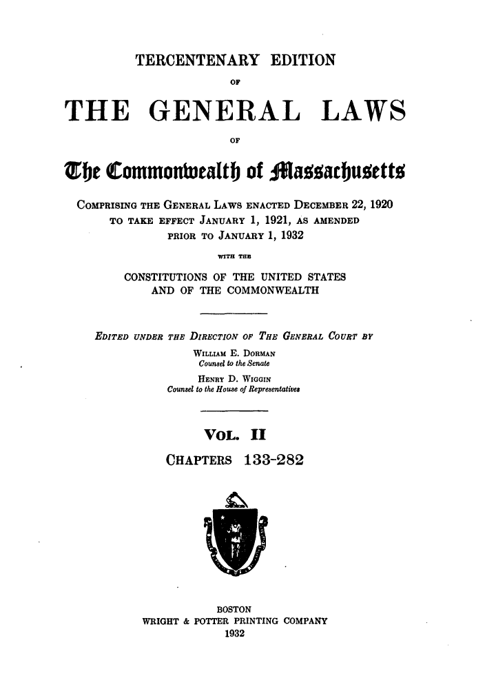handle is hein.sstatutes/terglama0002 and id is 1 raw text is: TERCENTENARY EDITION
OF
THE GENERAL LAWS
OF
Tbe (Commonturalt) of 0aaajudetto
COMPRISING THE GENERAL LAWS ENACTED DECEMBER 22, 1920
TO TAKE EFFECT JANUARY 1, 1921, AS AMENDED
PRIOR TO JANUARY 1, 1932
WITH THE
CONSTITUTIONS OF THE UNITED STATES
AND OF THE COMMONWEALTH

EDITED UNDER THE DIRECTION OF THE GENERAL COURT BY
WILLIAM E. DORMAN
Counsel to the Senate
HENRY D. WIGGIN
Counsel to the House of Representatives

VOL. II

CHAPTERS

133-282

BOSTON
WRIGHT & POTTER PRINTING COMPANY
1932


