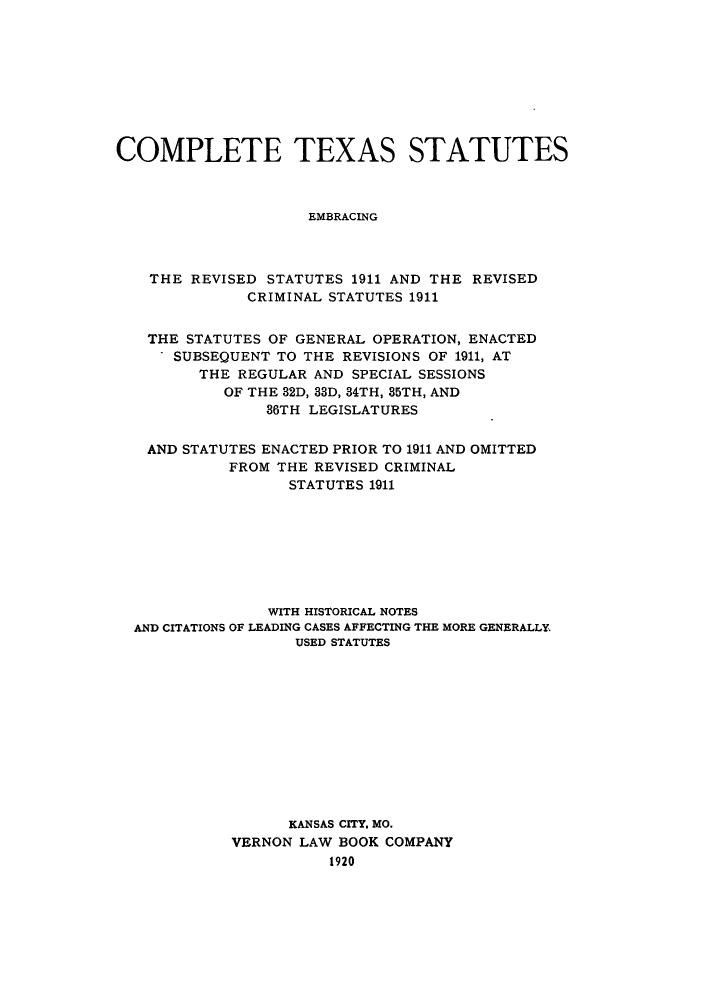 handle is hein.sstatutes/texcomrse0001 and id is 1 raw text is: COMPLETE TEXAS STATUTES
EMBRACING
THE REVISED STATUTES 1911 AND THE REVISED
CRIMINAL STATUTES 1911
THE STATUTES OF GENERAL OPERATION, ENACTED
SUBSEQUENT TO THE REVISIONS OF 1911, AT
THE REGULAR AND SPECIAL SESSIONS
OF THE 32D, 33D, 34TH, 35TH, AND
36TH LEGISLATURES
AND STATUTES ENACTED PRIOR TO 1911 AND OMITTED
FROM THE REVISED CRIMINAL
STATUTES 1911
WITH HISTORICAL NOTES
AND CITATIONS OF LEADING CASES AFFECTING THE MORE GENERALLY.
USED STATUTES
KANSAS CITY. MO.
VERNON LAW BOOK COMPANY
1920


