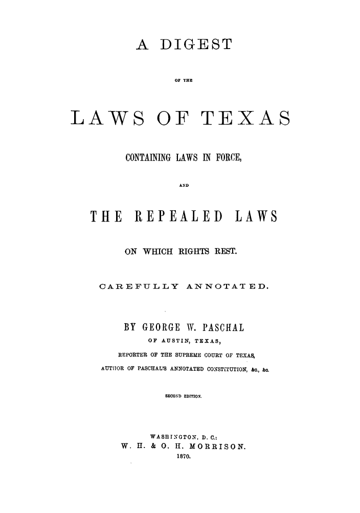 handle is hein.sstatutes/texforel0001 and id is 1 raw text is: A DIGEST
OF THE

LAWS

OF TEXAS

CONTAINING LAWS IN FORCE,
AND
THE REPEALED LAWS
ON WHICH RIGHTS REST.
CAREFULLY          ANNOTATED.
BY GEORGE W. PASCHAL
OF AUSTIN, TEXAS,
REPORTER OF THE SUPREME COURT OF TEXAS
AUTHOR OF PASCHAL'S ANNOTATED CONSTITUTION, &o., &o.
SECOND EDITION.
WASHINGTON, D. C.:
W. H. & 0. H. MORRISON.
1810.


