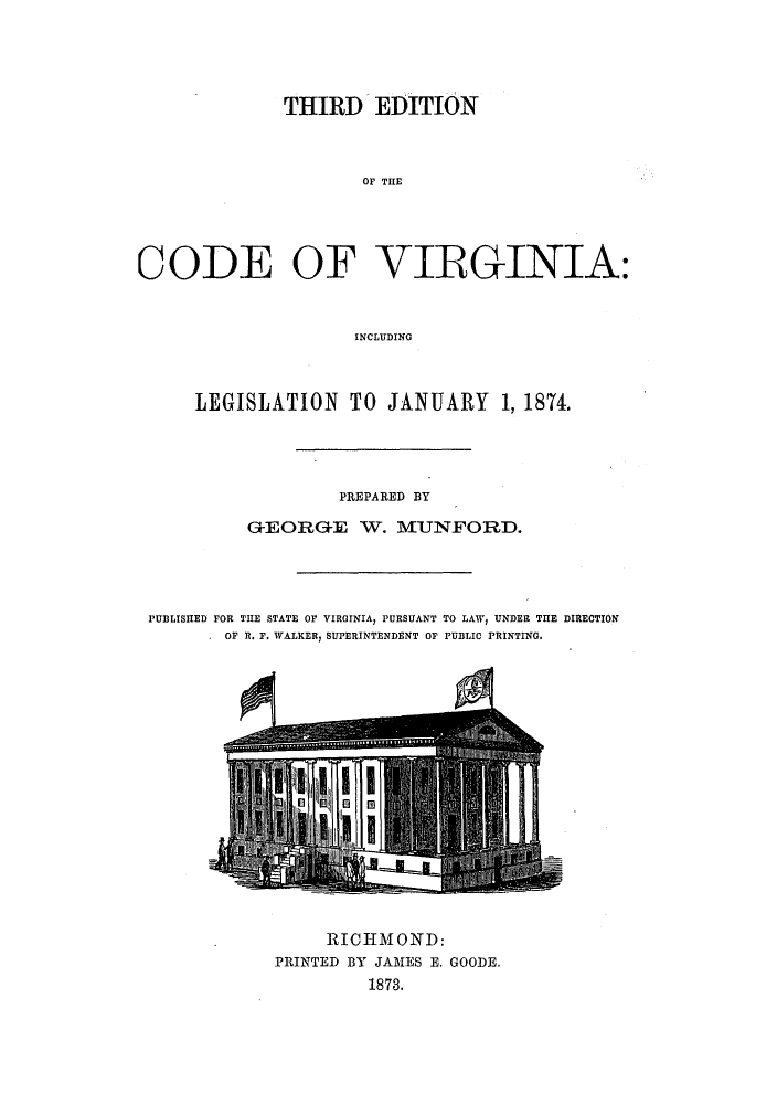 handle is hein.sstatutes/thiredcv0001 and id is 1 raw text is: THIRD EDITION
OF THE
CODE OF VIRGINIA:
INCLUDING
LEGISLATION TO JANUARY 1, 1874.
PREPARED BY
GOEORGE W. MUNFORD.
PUBLISHED FOR THE STATE OF VIRGINIA, PURSUANT TO LAW, UNDER THE DIRECTION
. OF R. F. WALKER, SUPERINTENDENT OF PUBLIC PRINTING.

RICHMOND:
PRINTED BY JAMES E. GOODE.
1873.


