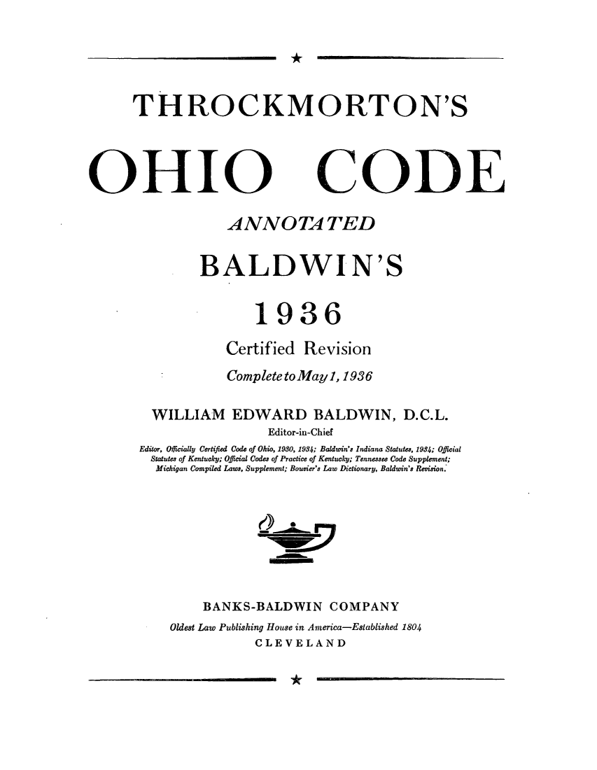 handle is hein.sstatutes/thockmo0001 and id is 1 raw text is: *

THROCKMORTON'S

OHIO

CODE

ANNOTA TED
BALDWIN'S
1936
Certified Revision
Complete toMayl, 1936
WILLIAM EDWARD BALDWIN, D.C.L.
Editor-in-Chief
Editor, Oicially Certifed Code of Ohio, 1930, 1934; Baldwin's Indiana Statutes, 1934; Offlicial
Statutes of Kentucky; Official Codes of Practice of Kentucky; Tennessee Code Supplement;
Michigan Compiled Laws, Supplement; Bouvier's Law Dictionary, Baldwin's Revision.
BANKS-BALDWIN COMPANY
Oldest Law Publishing House in America-Established 1804
CLEVELAND

*


