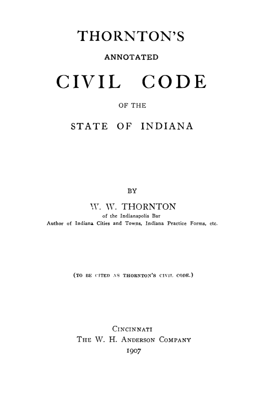handle is hein.sstatutes/thornin0001 and id is 1 raw text is: THORNTON'S
ANNOTATED

CIVIL

CODE

OF THE

STATE OF INDIANA
BY
W. W. THORNTON
of the Indianapolis Bar
Author of Indiana Cities and Towns, Indiana Practice Forms, etc.

(TO BE UITED -AS THORNTON'S CIVIL CODE.)
CINCINNATI
THE W. H. ANDERSON COMPANY
1907


