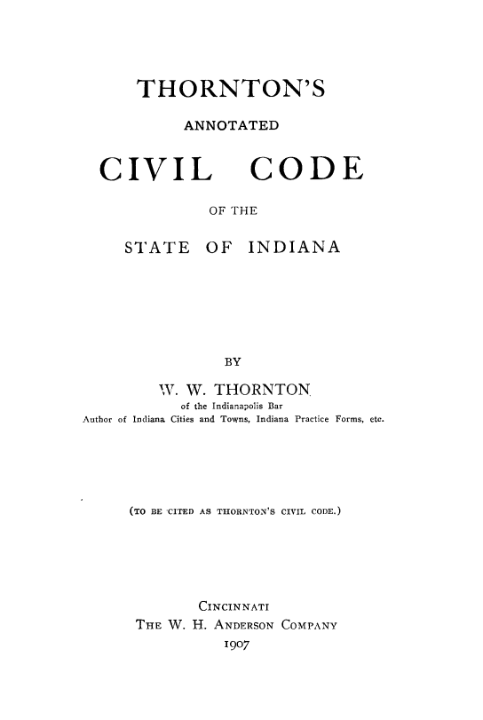 handle is hein.sstatutes/thornin0002 and id is 1 raw text is: THORNTON'S
ANNOTATED

CIVIL CODE
OF THE

STATE

OF INDIANA

W. W. THORNTON
of the Indianapolis Bar
Author of Indiana Cities and Towns, Indiana Practice Forms, etc.
(TO BE CITED AS THORNTON'S CIVIL CODE.)
CINCINNATI
THE W. H. ANDERSON COMPANY
1907


