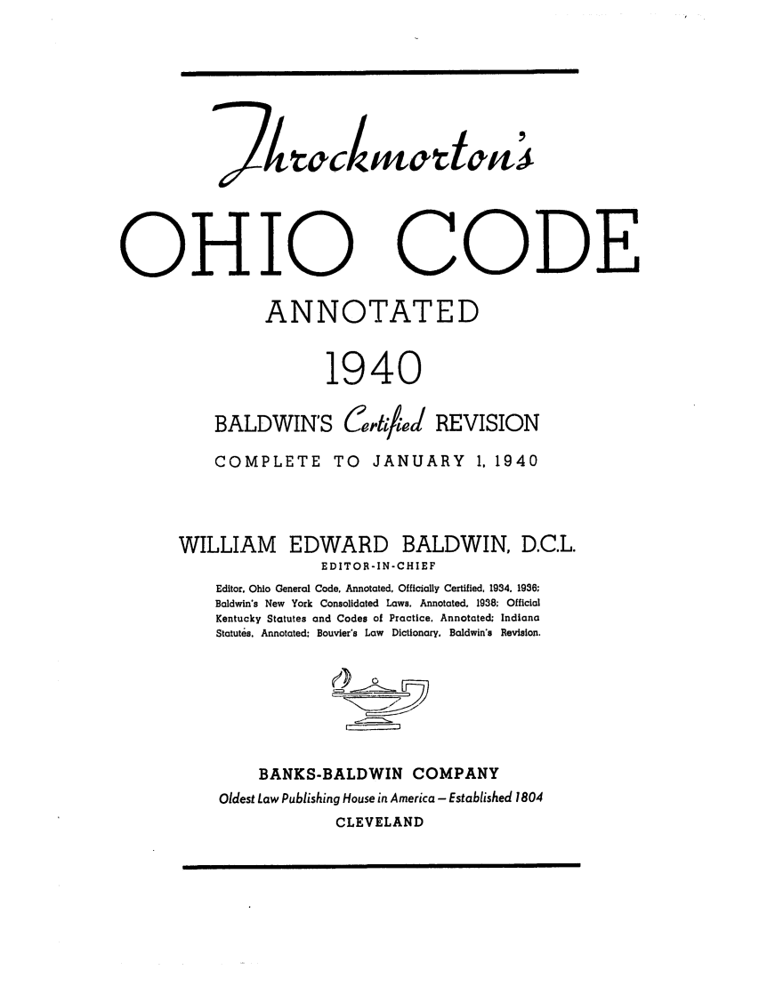 handle is hein.sstatutes/throcba0001 and id is 1 raw text is: OHIO CODE
ANNOTATED
1940
BALDWIN'S Certified REVISION
COMPLETE        TO    JANUARY       1, 1940
WILLIAM EDWARD BALDWIN, D.C.L.
EDITOR-IN-CHIEF
Editor. Ohio General Code, Annotated, Officially Certified, 1934. 1936;
Baldwin's New York Consolidated Laws, Annotated. 1938; Official
Kentucky Statutes and Codes of Practice. Annotated; Indiana
Statutes. Annotated: Bouvier's Law Dictionary. Baldwin's Revision.
BANKS-BALDWIN COMPANY
Oldest Law Publishing House in America - Established 1804
CLEVELAND


