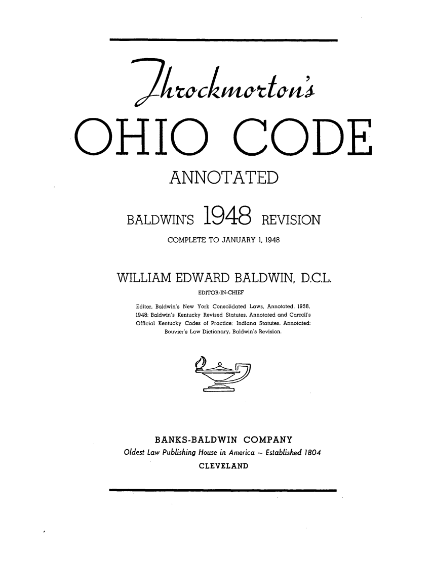 handle is hein.sstatutes/throckba0001 and id is 1 raw text is: OHIO

CODE

ANNOTATED
BALDWIN'S 1948                           REVISION
COMPLETE TO JANUARY 1, 1948
WILLIAM EDWARD BALDWIN, D.C.L.
EDITOR-IN-CHIEF
Editor, Baldwin's New York Consolidated Laws, Annotated. 1938.
1948; Baldwin's Kentucky Revised Statutes, Annotated and Carrolls
Official Kentucky Codes of Practice: Indiana Statutes, Annotated:
Bouvier's Law Dictionary. Baldwin's Revision.
BANKS-BALDWIN COMPANY
Oldest Law Publishing House in America - Established 1804
CLEVELAND


