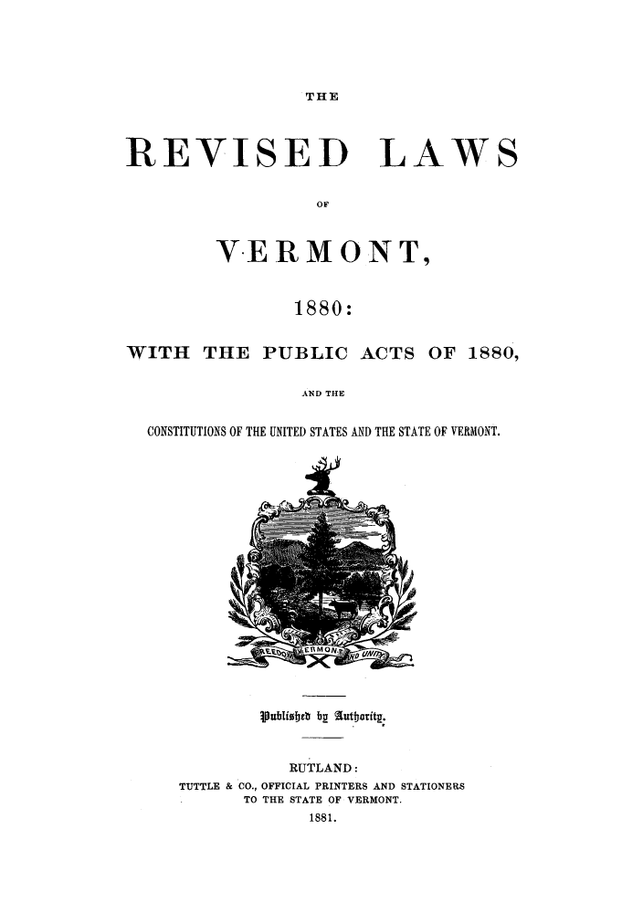 handle is hein.sstatutes/trlave0001 and id is 1 raw text is: ï»¿THE

REVISED LAW
OF
VERMONT,
1880:

WITH THE PUBLIC ACTS

OF 1880,

AND THE

CONSTITUTIONS OF THE UNITED STATES AND THE STATE OF VERMONT.

RUTLAND:
TUTTLE & CO., OFFICIAL PRINTERS AND STATIONERS
TO THE STATE OF VERMONT.
1881.

S

ipublistreb by  traiy


