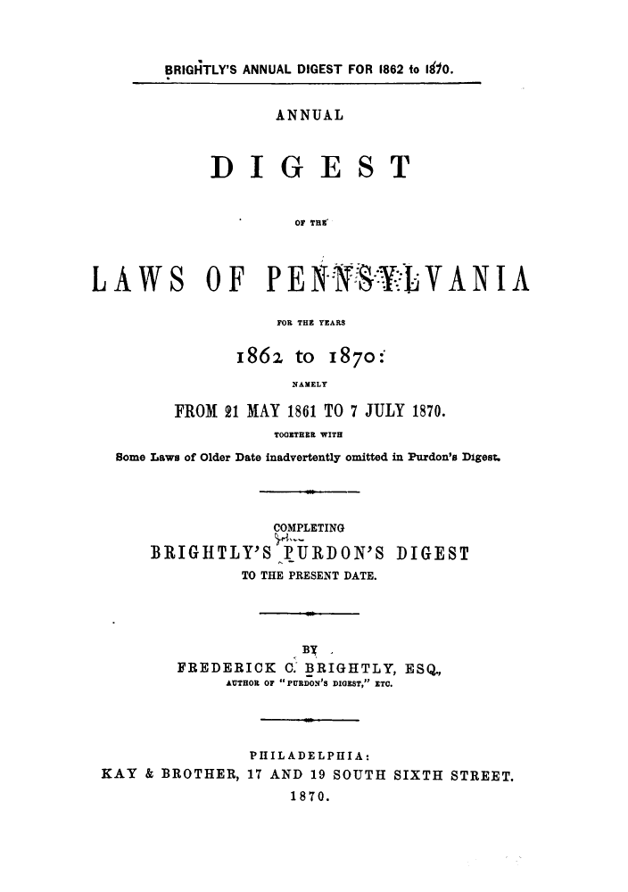 handle is hein.sstatutes/udpenars0001 and id is 1 raw text is: BRIGHTLY'S ANNUAL DIGEST FOR 1862 to I 0.

ANNUAL

DIGE

S

T

OF T1Tr
LAWS OF PEHYLVANIA

FOR THE YEARS

1862 to

1870:

NAMELY
FROM 21 MAY 1861 TO 7 JULY 1870.

TOGETHER WITH
Bome Laws of Older Date inadvertently omitted in Purdon's Digest.

COMPLETING
BRIGHTLY'S >PURDON'S

DIGEST

TO THE PRESENT DATE.
FREDERICK 0. BRIGHTLY, ESQ.,
AUTHOR oF PURDON'S DIGEST, ETC.
PHILADELPHIA:
KAY & BROTHER, 17 AND 19 SOUTH SIXTH STREET.
1870.


