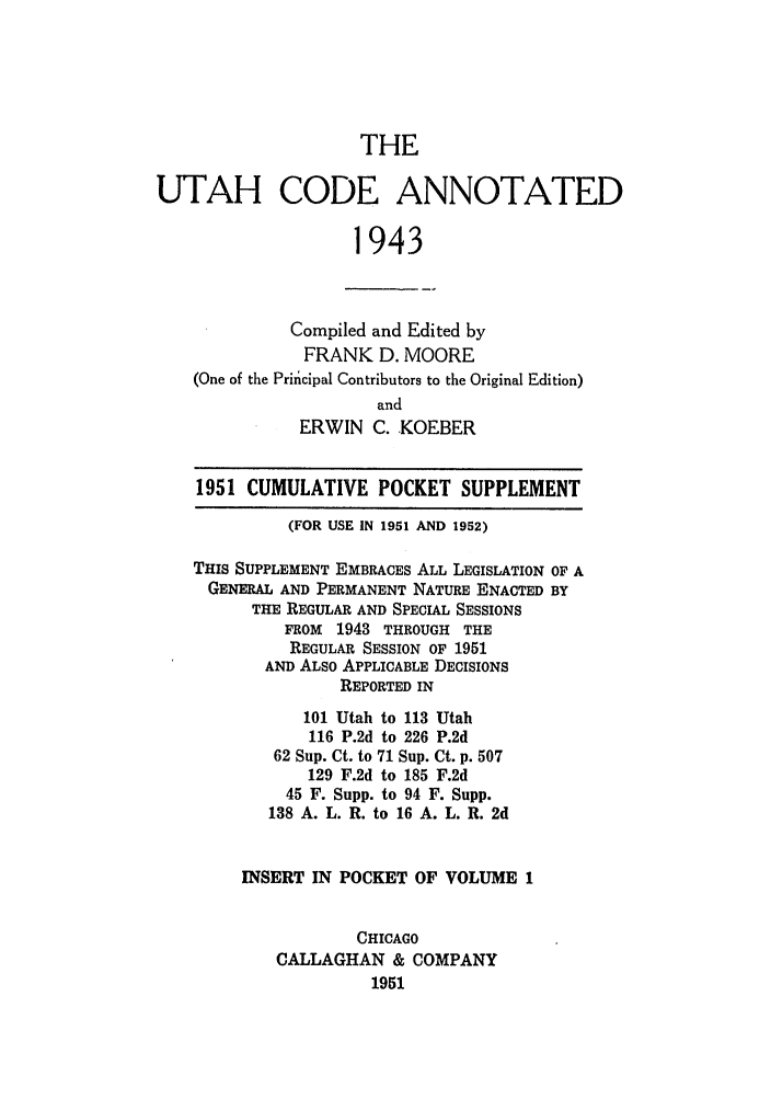 handle is hein.sstatutes/utcodtats0001 and id is 1 raw text is: THE
UTAH CODE ANNOTATED
1943
Compiled and Edited by
FRANK D. MOORE
(One of the Principal Contributors to the Original Edition)
and
ERWIN C. KOEBER
1951 CUMULATIVE POCKET SUPPLEMENT
(FOR USE IN 1951 AND 1952)
THIS SUPPLEMENT EMBRACES ALL LEGISLATION OF A
GENERAL AND PERMANENT NATURE ENACTED BY
THE REGULAR AND SPECIAL SESSIONS
FROM 1943 THROUGH THE
REGULAR SESSION OF 1951
AND ALSO APPLICABLE DECISIONS
REPORTED IN
101 Utah to 113 Utah
116 P.2d to 226 P.2d
62 Sup. Ct. to 71 Sup. Ct. p. 507
129 F.2d to 185 F.2d
45 F. Supp. to 94 F. Supp.
138 A. L. R. to 16 A. L. R. 2d
INSERT IN POCKET OF VOLUME 1
CHICAGO
CALLAGHAN & COMPANY
1951


