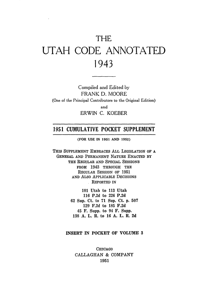 handle is hein.sstatutes/utcodtats0003 and id is 1 raw text is: THE
UTAH CODE ANNOTATED
1943
Compiled and Edited by
FRANK D. MOORE
(One of the Principal Contributors to the Original Edition)
and
ERWIN C. KOEBER
1951 CUMULATIVE POCKET SUPPLEMENT
(FOR USE IN 1951 AND 1952)
THIS SUPPLEMENT EMBRACES ALL LEGISLATION OF A
GENERAL AND PERMANENT NATURE ENACTED BY
THE REGULAR AND SPECIAL SESSIONS
FROM 1943 THROUGH THE
REGULAR SESSION OF 1951
AND ALSO APPLICABLE DECISIONS
REPORTED IN
101 Utah to 113 Utah
116 P.2d to 226 P.2d
62 Sup. Ct. to 71 Sup. Ct. p. 507
129 F.2d to 185 F.2d
45 F. Supp. to 94 F. Supp.
138 A. L. R. to 16 A. L. R. 2d
INSERT IN POCKET OF VOLUME 3
CHICAGO
CALLAGHAN & COMPANY
1951


