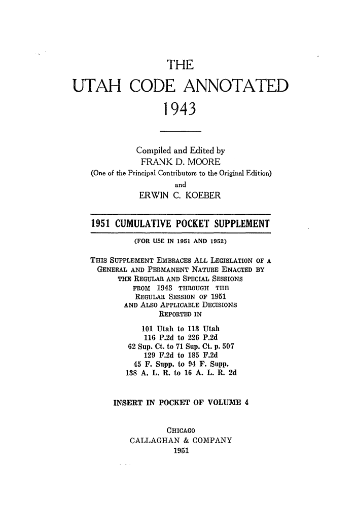 handle is hein.sstatutes/utcodtats0004 and id is 1 raw text is: THE

UTAH CODE ANNOTATED
1943
Compiled and Edited by
FRANK D. MOORE
(One of the Principal Contributors to the Original Edition)
and
ERWIN C. KOEBER
1951 CUMULATIVE POCKET SUPPLEMENT
(FOR USE IN 1951 AND 1952)
THIS SUPPLEMENT EMBRACES ALL LEGISLATION OF A
GENERAL AND PERMANENT NATURE ENACTED BY
THE REGULAR AND SPECIAL SESSIONS
FROM 1943 THROUGH THE
REGULAR SESSION OF 1951
AND ALSO APPLICABLE DECISIONS
REPORTED IN
101 Utah to 113 Utah
116 P.2d to 226 P.2d
62 Sup. Ct. to 71 Sup. Ct. p. 507
129 F.2d to 185 F.2d
45 F. Supp. to 94 F. Supp.
138 A. L. R. to 16 A. L. R. 2d
INSERT IN POCKET OF VOLUME 4
CHICAGO
CALLAGHAN & COMPANY
1951


