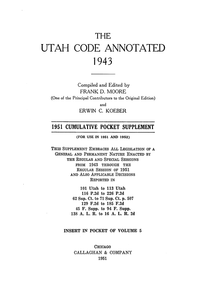 handle is hein.sstatutes/utcodtats0005 and id is 1 raw text is: THE

UTAH CODE ANNOTATED
1943
Compiled and Edited by
FRANK D. MOORE
(One of the Principal Contributors to the Original Edition)
and
ERWIN C. KOEBER
1951 CUMULATIVE POCKET SUPPLEMENT
(FOR USE IN 1951 AND 1952)
THIS SUPPLEMENT EMBRACES ALL LEGISLATION OF A
GENERAL AND PERMANENT NATURE ENACTED BY
THE REGULAR AND SPECIAL SESSIONS
FROM 1943 THROUGH THE
REGULAR SESSION OF 1951
AND ALSO APPLICABLE DECISIONS
REPORTED IN
101 Utah to 113 Utah
116 P.2d to 226 P.2d
62 Sup. Ct. to 71 Sup. Ct. p. 507
129 F.2d to 185 F.2d
45 F. Supp. to 94 F. Supp.
138 A. L. R. to 16 A. L. R. 2d
INSERT IN POCKET OF VOLUME 5
CHICAGO
CALLAGHAN & COMPANY
1951


