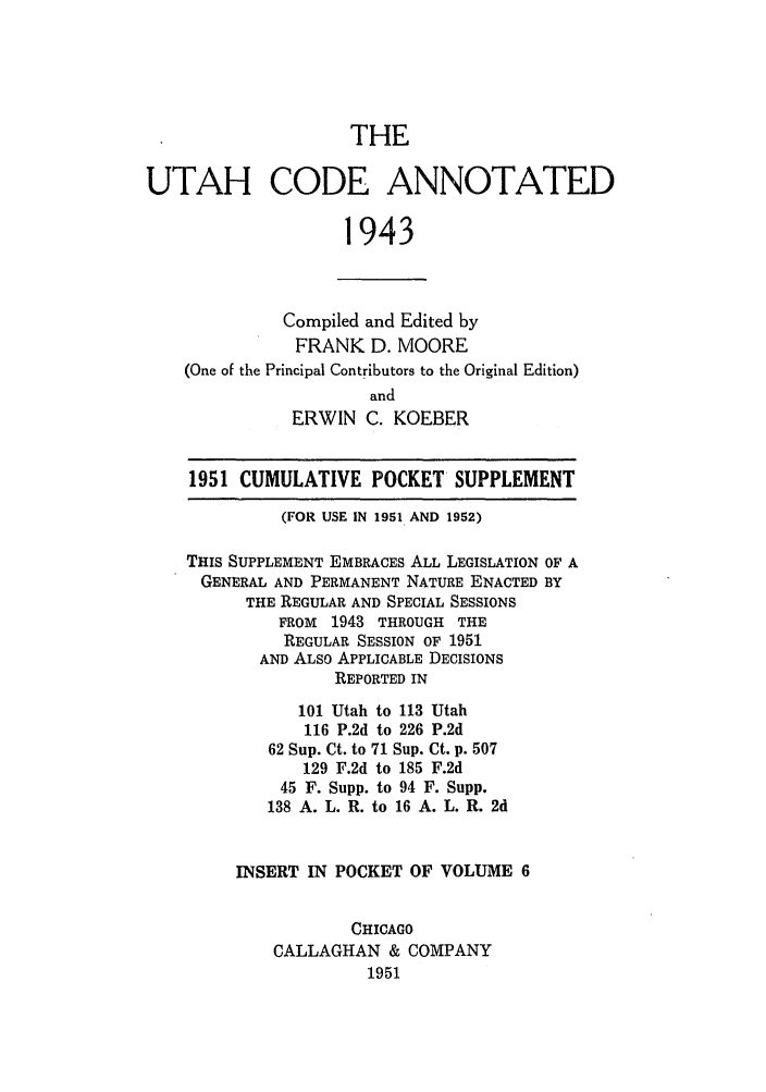 handle is hein.sstatutes/utcodtats0006 and id is 1 raw text is: THE
UTAH CODE ANNOTATED
1943
Compiled and Edited by
FRANK D. MOORE
(One of the Principal Contributors to the Original Edition)
and
ERWIN C. KOEBER
1951 CUMULATIVE POCKET SUPPLEMENT
(FOR USE IN 1951 AND 1952)
THIS SUPPLEMENT EMBRACES ALL LEGISLATION OF A
GENERAL AND PERMANENT NATURE ENACTED BY
THE REGULAR AND SPECIAL SESSIONS
FROM 1943 THROUGH THE
REGULAR SESSION OF 1951
AND ALSO APPLICABLE DECISIONS
REPORTED IN
101 Utah to 113 Utah
116 P.2d to 226 P.2d
62 Sup. Ct. to 71 Sup. Ct. p. 507
129 F.2d to 185 F.2d
45 F. Supp. to 94 F. Supp.
138 A. L. R. to 16 A. L. R. 2d
INSERT IN POCKET OF VOLUME 6
CHICAGO
CALLAGHAN & COMPANY
1951


