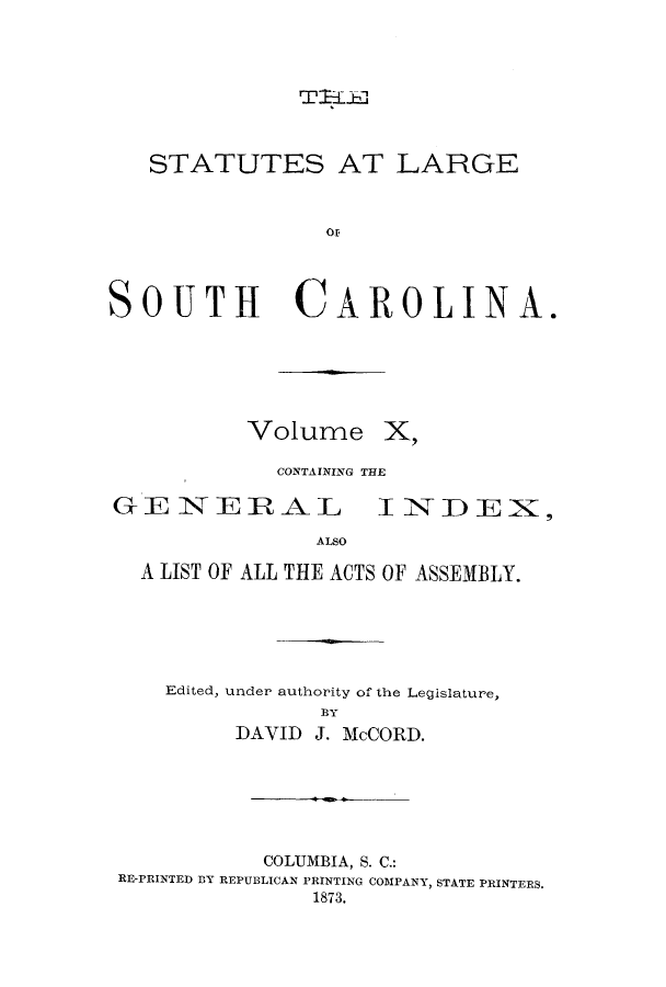 handle is hein.sstatutes/utelsca0010 and id is 1 raw text is: TiJ IL

STATUTES AT LARGE
OF
SOUTH CAROLINA.

Volume X.
CONTAINING THE

GE NERAL

I NDEX,

ALSO

A LIST OF ALL THE ACTS OF ASSEMBLY.
Edited, under authority of the Legislature,
BY
DAVID J. McCORD.

COLUMBIA, S. C.:
RE-PRINTED BY REPUBLICAN PRINTING COMPANY, STATE PRINTERS,
1873.


