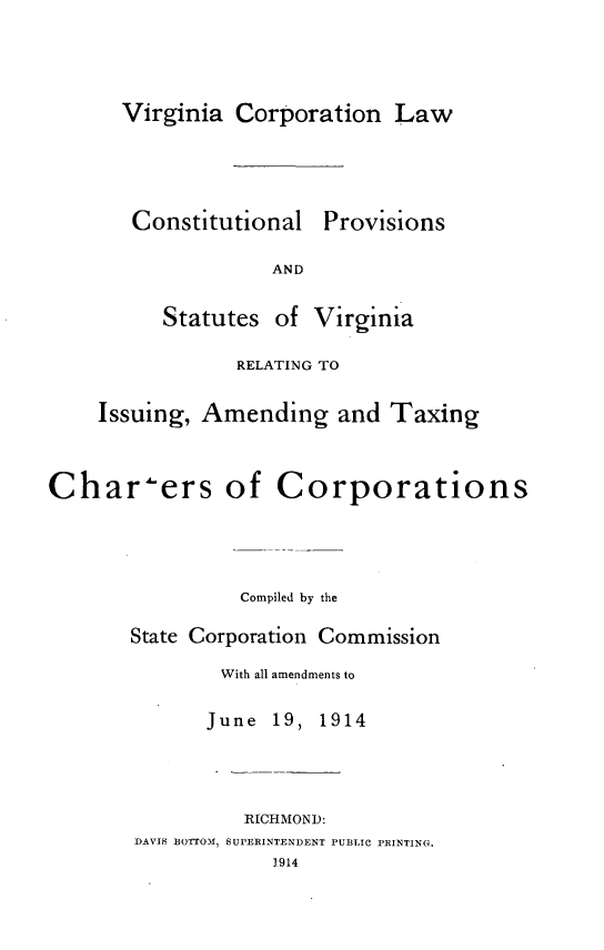 handle is hein.sstatutes/vacnlwclps0001 and id is 1 raw text is: 




Virginia  Corporation   Law


Constitutional


Provisions


AND


          Statutes  of Virginia

                 RELATING TO

    Issuing, Amending and Taxing



Char-ers of Corporations




                 Compiled by the

       State Corporation Commission

               With all amendments to


June  19,


1914


          RICHMOND:
DAVIS BOTTOM, SUPERINTENDENT PUBLIC PRINTING.
            1.914


