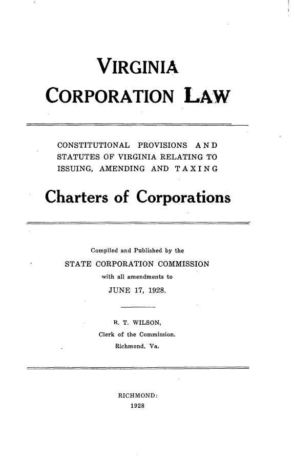 handle is hein.sstatutes/vacrplcp0001 and id is 1 raw text is: VIRGINIA
CORPORATION LAW
CONSTITUTIONAL PROVISIONS A N D
STATUTES OF VIRGINIA RELATING TO
ISSUING, AMENDING AND T A X I N G
Charters of Corporations

Compiled and Published by the
STATE CORPORATION COMMISSION
with all amendments to
JUNE 17, 1928.
R. T. WILSON,
Clerk of the Commission.
Richmond, Va.

RICHMOND:
1928


