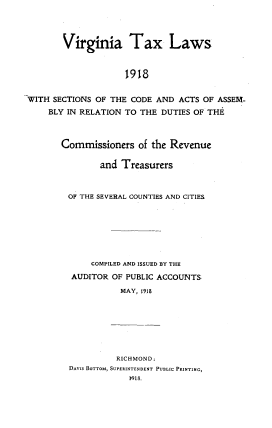 handle is hein.sstatutes/vatxlswss0001 and id is 1 raw text is: 




       Virginia Tax Laws



                    1918


WITH SECTIONS OF THE CODE  AND ACTS OF ASSEM-
    BLY IN RELATION TO THE  DUTIES OF THE


Commissioners   of the Revenue

        and Treasurers



 OF THE SEVERAL COUNTIES AND CITIES







      COMPILED AND ISSUED BY THE
  AUDITOR OF PUBLIC ACCOUNTS
            MAY, 1918


          RICHMOND:
DAVIS BOTTOM, SUPERINTENDENT PUBLIC PRINTING,
            1918.



