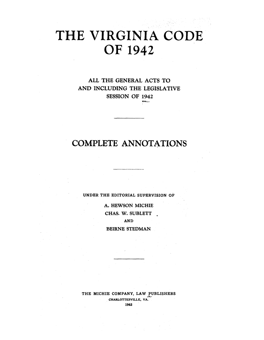 handle is hein.sstatutes/vcactoi0002 and id is 1 raw text is: THE VIRGINIA CODE
OF 1942
ALL THE GENERAL ACTS TO
AND INCLUDING THE LEGISLATIVE
SESSION OF 1942
COMPLETE ANNOTATIONS
UNDER THE EDITORIAL SUPERVISION OF
A. HEWSON MICHIE
CHAS. W. SUBLETT
AND
BEIRNE STEDMAN

THE MICHIE COMPANY, LAW PUBLISHERS
CHARLOTTESVILLE, VA.
1942


