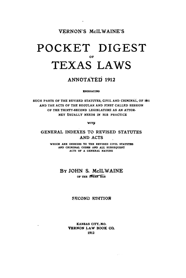 handle is hein.sstatutes/vemctex0001 and id is 1 raw text is: VERNON'S McILWAINE'S

POCKET DIGEST
OF
TEXAS LAWS
ANNOTATEDi 1912
EMBRACING
SUCH PARTS OF THE REVISED STATUTES, CIVIL AND CRIMINAL, OF 1911
AND THE ACTS OF THE REGULAR AND FIRST CALLED SESSION
OF THE THIRTY-SECOND LEGISLATURE AS AN ATTOR-
NEY USUALLY NEEDS IN HIS PRACTICE
GENERAL INDEXES TO REVISED STATUTES
AND ACTS
WHICH ARE INDEXES TO THE REVISED CIVIL STATUTES
AND CRIMINAL CODES AND ALL SUBSEQUENT
ACTS OF A GENERAL NATURE
By JOHN S. McILWAINE
OF THE fif_3
SECOND  ETITIOl
KANSAS CITY, MO.
VERNON LAW BOOK CO.
1912


