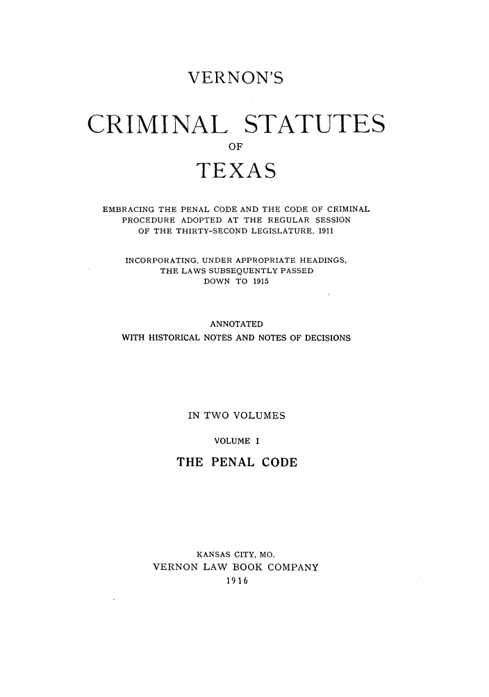 handle is hein.sstatutes/vercspet0001 and id is 1 raw text is: VERNON'S
CRIMINAL STATUTES
OF
TEXAS
EMBRACING THE PENAL CODE AND THE CODE OF CRIMINAL
PROCEDURE ADOPTED AT THE REGULAR SESSION
OF THE THIRTY-SECOND LEGISLATURE, 1911
INCORPORATING, UNDER APPROPRIATE HEADINGS,
THE LAWS SUBSEQUENTLY PASSED
DOWN TO 1915
ANNOTATED
WITH HISTORICAL NOTES AND NOTES OF DECISIONS
IN TWO VOLUMES
VOLUME I
THE PENAL CODE

KANSAS CITY, MO.
VERNON LAW BOOK COMPANY
1916


