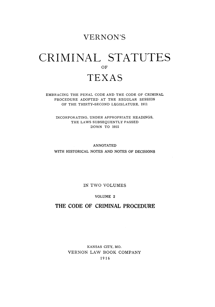handle is hein.sstatutes/vercspet0002 and id is 1 raw text is: VERNON'S
CRIMINAL STATUTES
OF
TEXAS
EMBRACING THE PENAL CODE AND THE CODE OF CRIMINAL
PROCEDURE ADOPTED AT THE REGULAR SESSION
OF THE THIRTY-SECOND LEGISLATURE, 1911
INCORPORATING, UNDER APPROPRIATE HEADINGS,
THE LAWS SUBSEQUENTLY PASSED
DOWN TO 1915
ANNOTATED
WITH HISTORICAL NOTES AND NOTES OF DECISIONS
IN TWO VOLUMES
VOLUME 2
THE CODE OF CRIMINAL PROCEDURE

KANSAS CITY, MO.
VERNON LAW BOOK COMPANY
1916


