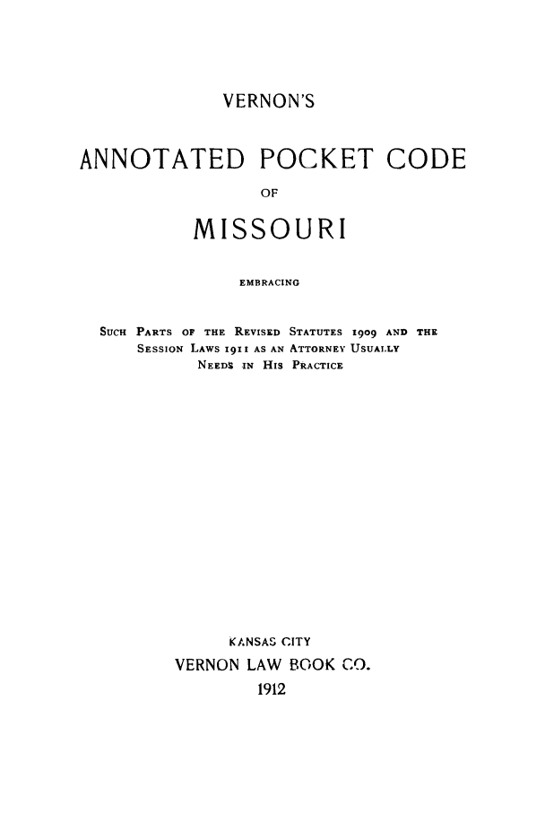 handle is hein.sstatutes/verpoco0001 and id is 1 raw text is: VERNON'S
ANNOTATED POCKET CODE
OF
MISSOURI
EMBRACING
SUCH PARTS OF THE REVISED STATUTES 1909 AND THE
SESSION LAWS 1911 AS AN ATTORNEY USUAI.LY
NEEDS IN His PRACTICE
KANSAS CITY
VERNON LAW BOOK CO.
1912


