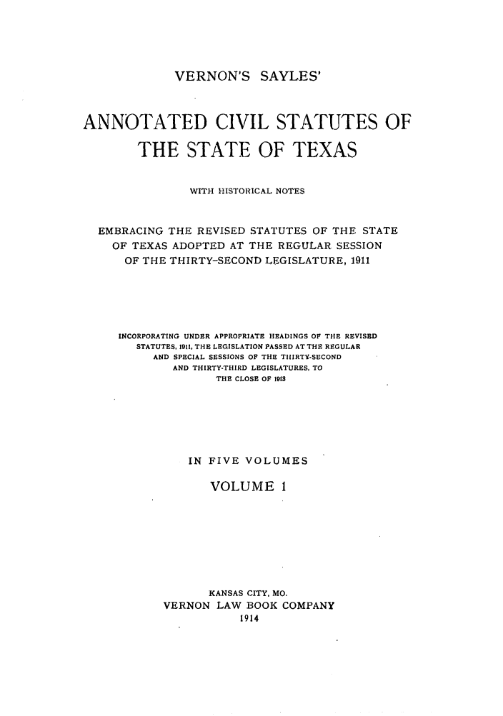 handle is hein.sstatutes/versaya0001 and id is 1 raw text is: VERNON'S SAYLES'
ANNOTATED CIVIL STATUTES OF
THE STATE OF TEXAS
WITH HISTORICAL NOTES
EMBRACING THE REVISED STATUTES OF THE STATE
OF TEXAS ADOPTED AT THE REGULAR SESSION
OF THE THIRTY-SECOND LEGISLATURE, 1911
INCORPORATING UNDER APPROPRIATE HEADINGS OF THE REVISED
STATUTES, 1911, THE LEGISLATION PASSED AT THE REGULAR
AND SPECIAL SESSIONS OF THE THIRTY-SECOND
AND THIRTY-THIRD LEGISLATURES, TO
THE CLOSE OF 1913
IN FIVE VOLUMES
VOLUME 1
KANSAS CITY, MO.
VERNON LAW BOOK COMPANY
1914


