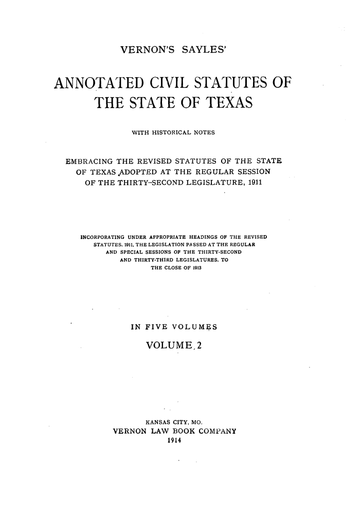 handle is hein.sstatutes/versaya0002 and id is 1 raw text is: VERNON'S SAYLES'

ANNOTATED CIVIL STATUTES OF
THE STATE OF TEXAS
WITH HISTORICAL NOTES
EMBRACING THE REVISED STATUTES OF THE STATE
OF TEXAS .ADOPTED AT THE REGULAR SESSION
OF THE THIRTY-SECOND LEGISLATURE, 1911
INCORPORATING UNDER APPROPRIATE HEADINGS OF THE REVISED
STATUTES, 1911, THE LEGISLATION PASSED AT THE REGULAR
AND SPECIAL SESSIONS OF THE THIRTY-SECOND
AND THIRTY-THIRD LEGISLATURES. TO
THE CLOSE OF 1913
IN FIVE VOLUMES
VOLUME, 2
KANSAS CITY, MO.
VERNON LAW BOOK COMPANY
1914


