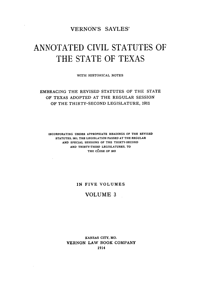 handle is hein.sstatutes/versaya0003 and id is 1 raw text is: VERNON'S SAYLES'

ANNOTATED CIVIL STATUTES OF
THE STATE OF TEXAS
WITH HISTORICAL NOTES
EMBRACING THE REVISED STATUTES OF THE STATE
OF TEXAS ADOPTED AT THE REGULAR SESSION
OF THE THIRTY-SECOND LEGISLATURE, 1911
INCORPORATING UNDER APPROPRIATE HEADINGS OF THE REVISED
STATUTES, 1911, THE LEGISLATION PASSED AT THE REGULAR
AND SPECIAL SESSIONS OF THE THIRTY-SECOND
AND THIRTY-THIRD LEGISLATURES, TO
THE CLOSE OF 1913
IN FIVE VOLUMES
VOLUME 3
KANSAS CITY, MO.
VERNON LAW BOOK COMPANY
1914


