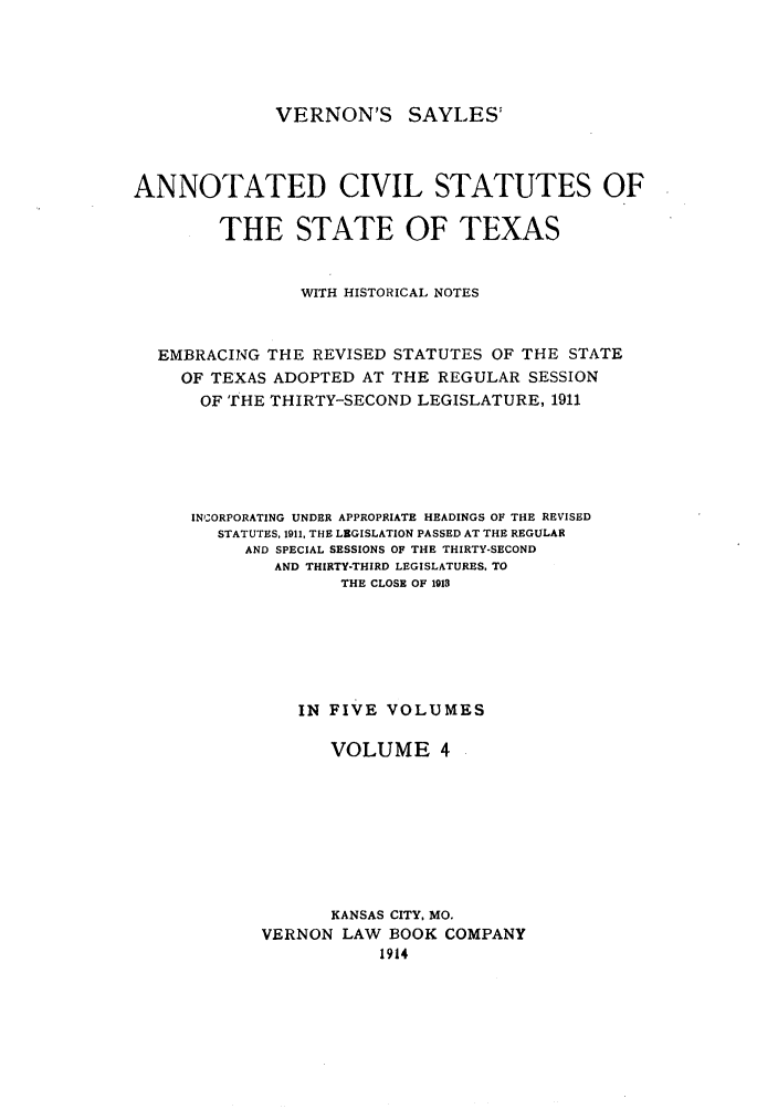 handle is hein.sstatutes/versaya0004 and id is 1 raw text is: VERNON'S SAYLES'

ANNOTATED CIVIL STATUTES OF
THE STATE OF TEXAS
WITH HISTORICAL NOTES
EMBRACING THE REVISED STATUTES OF THE STATE
OF TEXAS ADOPTED AT THE REGULAR SESSION
OF THE THIRTY-SECOND LEGISLATURE, 1911
INCORPORATING UNDER APPROPRIATE HEADINGS OF THE REVISED
STATUTES, 1911, THE LBGISLATION PASSED AT THE REGULAR
AND SPECIAL SESSIONS OF THE THIRTY-SECOND
AND THIRTY-THIRD LEGISLATURES, TO
THE CLOSE OF 1913
IN FIVE VOLUMES
VOLUME 4
KANSAS CITY, MO.
VERNON LAW BOOK COMPANY
1914


