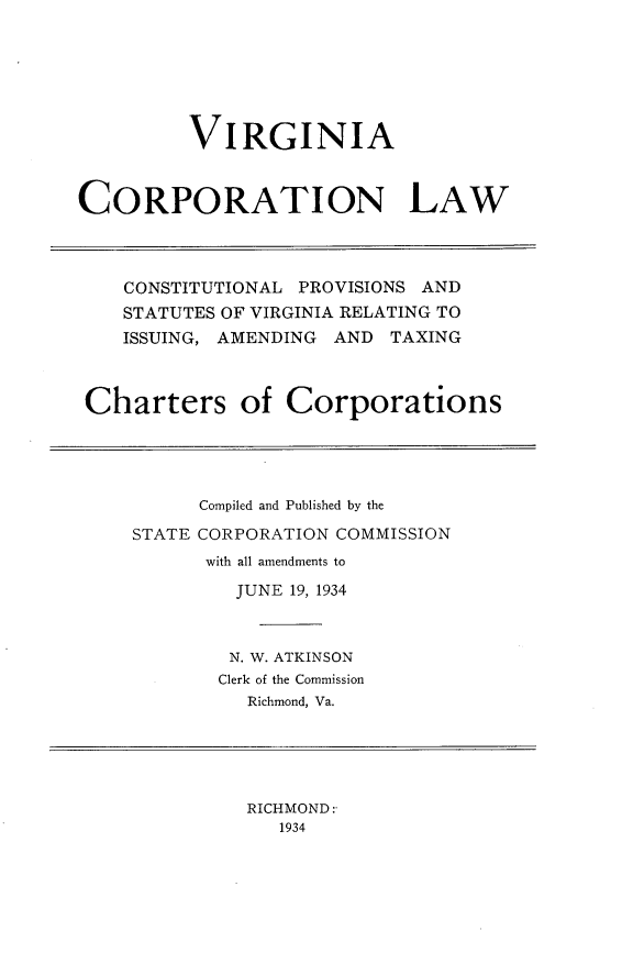 handle is hein.sstatutes/vgcplw0001 and id is 1 raw text is: 






         VIRGINIA



CORPORATION LAW




    CONSTITUTIONAL PROVISIONS AND
    STATUTES OF VIRGINIA RELATING TO
    ISSUING, AMENDING AND TAXING



 Charters of Corporations


      Compiled and Published by the

STATE CORPORATION COMMISSION
      with all amendments to

         JUNE 19, 1934



         N. W. ATKINSON
       Clerk of the Commission
          Richmond, Va.


RICHMOND:
   1934


