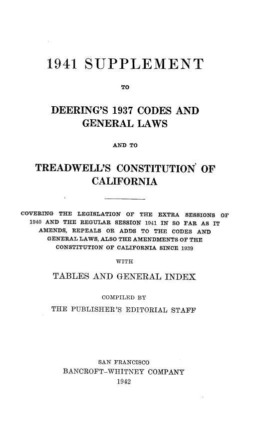 handle is hein.sstatutes/visupde0001 and id is 1 raw text is: 







1941   SUPPLEMENT


              TO


 DEERING'S   1937 CODES  AND

       GENERAL LAWS


             AND TO


   TREADWELL'S CONSTITUTION OF

              CALIFORNIA



COVERING THE LEGISLATION OF THE EXTRA SESSIONS OF
  1940 AND THE REGULAR SESSION 1941 IN SO FAR AS IT
  AMENDS, REPEALS OR ADDS TO THE CODES AND
     GENERAL LAWS, ALSO THE AMENDMENTS OF THE
       CONSTITUTION OF CALIFORNIA SINCE 1939

                   WITH

      TABLES  AND  GENERAL  INDEX


          COMPILED BY
THE PUBLISHER'S EDITORIAL STAFF






         SAN FRANCISCO
  BANCROFT-WHITNEY COMPANY
             1942


