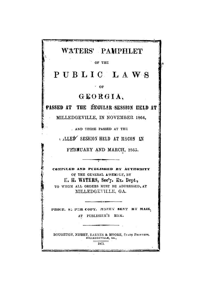 handle is hein.sstatutes/wapamg0001 and id is 1 raw text is: WATERS' PAMPHLET
OF THE
PUBLIC LAWS
OF
GIEORGIA,
PASSED AT   THE REGULAR -SESSION VELD AT
MILLEDGEVILLE, IN NOVEMBER 1864,
*  AND THOSE PASSED AT THE
<LLEIY SESSION HELD AT MACON IN
FE131tUARY AND MARCH, IS65.
CO3ZPILED AND iPi]LINIRED BY AUTHRITTY
OV THE GENERAL ASTEHELY, BY
F. H. WATERS, Sec'y. Ex. Dept?,
TO WHOM ALL ORDERS MUST BE ADDRESSED, AT
MILLEDGEVILLE, GA.
PRV.I CE, 122R COP-Y. MONTEY SENT BY 1M5AIL
AT PUBLISHER'S RISK.
BOUGHTON, NISBET, BARNES & MOORE, STATE PRINTEES,
MIILLEDGEVILLE, GA.,
18C5,


