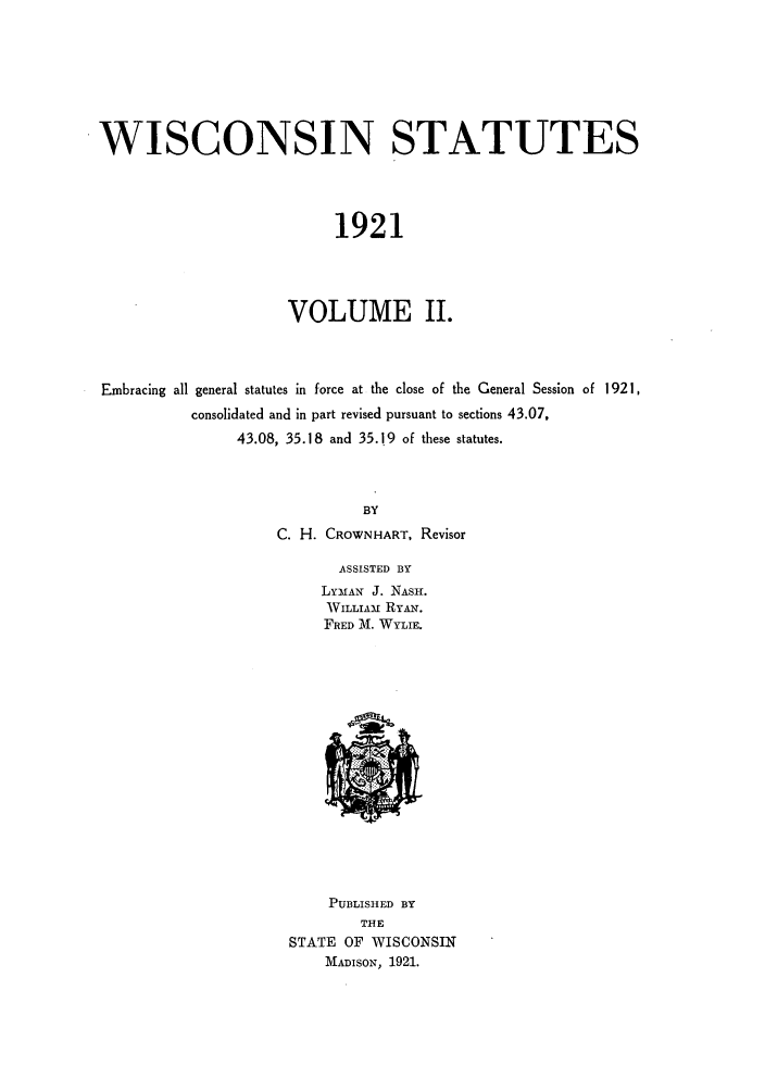 handle is hein.sstatutes/wcotut0002 and id is 1 raw text is: WISCONSIN STATUTES
1921
VOLUME II.

Embracing all general statutes in force at the close of the General Session of 1921,
consolidated and in part revised pursuant to sections 43.07,
43.08, 35.18 and 35.19 of these statutes.
BY
C. H. CROWNHART, Revisor
ASSISTED BY
LYMAN J. NASH.
WILLIA- RYAY.
FRED M. WYLIE.

PUBLISHED BY
THE
STATE OF WISCONSIN
MADIsON, 1921.


