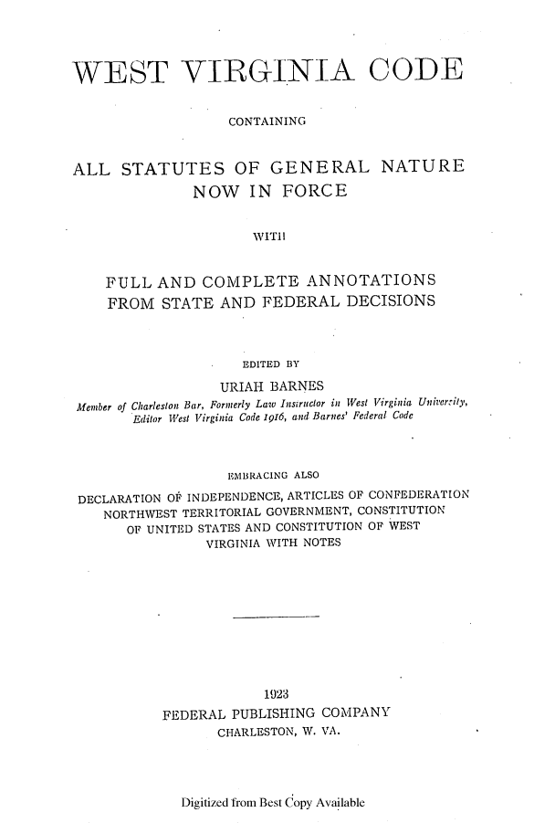 handle is hein.sstatutes/wevicocs0002 and id is 1 raw text is: ï»¿WEST VIRGINIA CODE
CONTAINING
ALL STATUTES OF GENERAL NATURE
NOW IN FORCE
W1ITI
FULL AND COMPLETE ANNOTATIONS
FROM STATE AND FEDERAL DECISIONS
EDITED BY
URIAH BARNES
Member of Charleston Bar, Formerly Law Instructor in West Virginia Univerrity,
Editor West Virginia Code 1916, and Barnes' Federal Code
EMBRACING ALSO
DECLARATION OF INDEPENDENCE, ARTICLES OF CONFEDERATION
NORTHWEST TERRITORIAL GOVERNMENT, CONSTITUTION
OF UNITED STATES AND CONSTITUTION OF WEST
VIRGINIA WITH NOTES

1923
FEDERAL PUBLISHING
CHARLESTON, W.

COMPANY
VA.

Digitized from Best Copy Available


