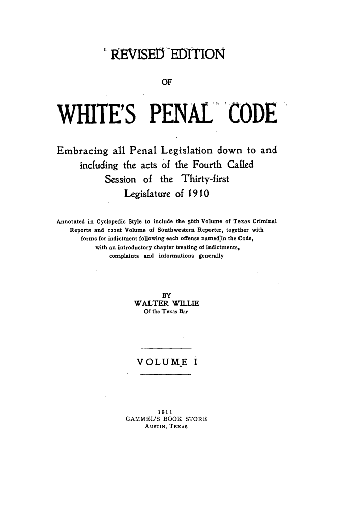 handle is hein.sstatutes/whipenco0001 and id is 1 raw text is: REVISEM-EOITION
OF
WHITE'S PENAL' CODE
Embracing all Penal Legislation down to and
including the acts of the Fourth Called
Session of the Thirty-first
Legislature of 1910
Annotated in Cyclopedic Style to include the 56th Volume of Texas Criminal
Reports and 121st Volume of Southwestern Reporter, together with
forms for indictment following each offense named'in the Code,
with an introductory chapter treating of indictments,
complaints and informations generally
BY
WALTER WILLIE
Of the Texas Bar
VOLUME I
1911
GAMMEL'S BOOK STORE
AUSTIN, TEXAS


